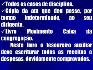 Todos os casos de disciplina.
Cópia da ata que deu posse, por
tempo indeterminado, ao seu
dirigente.
Livro Movimento Caixa da
congregação.
Neste livro o tesoureiro auxiliar
deve escriturar todas as receitas e
despesas, devidamente comprovados.
 