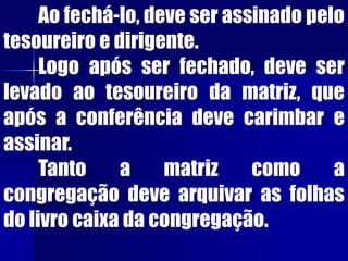 Ao fechá-lo, deve ser assinado pelo
tesoureiro e dirigente.
Logo após ser fechado, deve ser
levado ao tesoureiro da matriz, que
após a conferência deve carimbar e
assinar.
Tanto a matriz como a
congregação deve arquivar as folhas
do livro caixa da congregação.
 