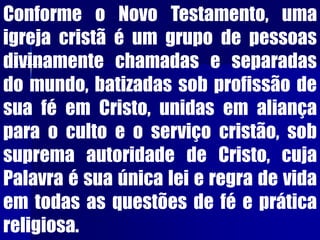 Conforme o Novo Testamento, uma
igreja cristã é um grupo de pessoas
divinamente chamadas e separadas
do mundo, batizadas sob profissão de
sua fé em Cristo, unidas em aliança
para o culto e o serviço cristão, sob
suprema autoridade de Cristo, cuja
Palavra é sua única lei e regra de vida
em todas as questões de fé e prática
religiosa.
 