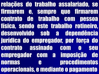 relações do trabalho assalariado, se
firmarem e, sempre que firmarem
contrato de trabalho com pessoa
física, sendo este trabalho rotineiro,
desenvolvido sob a dependência
jurídica do empregador, por força do
contrato assinado com o seu
empregador com a imposição de
normas e procedimentos
operacionais, e mediante o pagamento
 