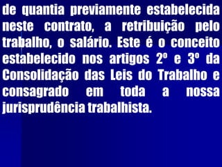 de quantia previamente estabelecida
neste contrato, a retribuição pelo
trabalho, o salário. Este é o conceito
estabelecido nos artigos 2º e 3º da
Consolidação das Leis do Trabalho e
consagrado em toda a nossa
jurisprudência trabalhista.
 