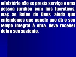 ministério não se presta serviço a uma
pessoa jurídica com fins lucrativos,
mas ao Reino de Deus, ainda que
entendemos que aquele que dá o seu
tempo integral à obra, deve receber
dela o seu sustento.
 