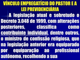 VÍNCULO EMPREGATÍCIO DO PASTOR E A
LEI PREVIDENCIÁRIA
A legislação atual e sobretudo o
Decreto 3.048 de 1999, com alterações
posteriores, classifica como
contribuinte individual, dentre outros,
o ministro de confissão religiosa, que
na legislação anterior era equiparado
por equiparação ao profissional
autônomo, recolhendo a sua
 