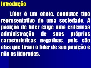 Introdução
Líder é um chefe, condutor, tipo
representativo de uma sociedade. A
posição de líder exige uma criteriosa
administração de suas próprias
características negativas, pois são
elas que tiram o líder de sua posição e
não os liderados.
 