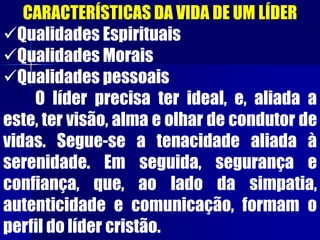 CARACTERÍSTICAS DA VIDA DE UM LÍDER
Qualidades Espirituais
Qualidades Morais
Qualidades pessoais
O líder precisa ter ideal, e, aliada a
este, ter visão, alma e olhar de condutor de
vidas. Segue-se a tenacidade aliada à
serenidade. Em seguida, segurança e
confiança, que, ao lado da simpatia,
autenticidade e comunicação, formam o
perfil do líder cristão.
 