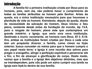 Introdução
A família foi a primeira instituição criada por Deus para os
homens, pois, sem ela, não poderia haver o cumprimento de
todas as tarefas atribuídas ao homem pelo Senhor. Antes da
queda, era a única instituição necessária para que houvesse a
plenitude de vida ao homem. Entretanto, depois da queda, diante
da necessidade da salvação do homem, Deus iniciou o Seu
plano, existente desde antes da fundação do mundo, Ap 13.8,
para o resgate do homem, plano este que contemplava um
grande mistério: a Igreja, que seria uma nova instituição,
destinada a reunir, novamente, os homens com Deus, Ef 3. 9,10.
Ora, ambas as instituições foram criadas por Deus e cada uma
tem um propósito diverso: a família, como vimos na lição
anterior, busca conceder os meios para que o homem cumpra o
seu papel nesta terra; a Igreja é uma reunião dos salvos para
pregar o evangelho, atingir a perfeição espiritual e perseverar até
o fim, a fim de alcançar a glorificação do corpo. Deste modo,
vemos que a família e a Igreja têm objetivos distintos, mas que
se interdependem, pois não pode um salvo cumprir sua tarefa na
Igreja sem fazê-lo dentro de sua família.
 