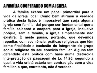 A FAMÍLIA COOPERANDO COM A IGREJA
A família exerce um papel primordial para a
vida da igreja local. Como bem afirmou a verdade
prática desta lição, é impossível que surja alguma
igreja sem família, daí porque ser fundamental que a
família colabore e coopere para a igreja, inclusive
porque, sem a família, a igreja simplesmente não
existirá. É neste passo, portanto, que devemos
repudiar, com veemência, práticas religiosas que têm
como finalidade a exclusão do integrante do grupo
social religioso do seu convívio familiar. Alguns têm
defendido esta prática com base numa distorcida
interpretação da passagem de Lc 14.26, segundo a
qual, a vida cristã estaria em contradição com a vida
familiar, o que, entretanto, não é verdade.
 