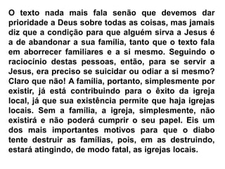 O texto nada mais fala senão que devemos dar
prioridade a Deus sobre todas as coisas, mas jamais
diz que a condição para que alguém sirva a Jesus é
a de abandonar a sua família, tanto que o texto fala
em aborrecer familiares e a si mesmo. Seguindo o
raciocínio destas pessoas, então, para se servir a
Jesus, era preciso se suicidar ou odiar a si mesmo?
Claro que não! A família, portanto, simplesmente por
existir, já está contribuindo para o êxito da igreja
local, já que sua existência permite que haja igrejas
locais. Sem a família, a igreja, simplesmente, não
existirá e não poderá cumprir o seu papel. Eis um
dos mais importantes motivos para que o diabo
tente destruir as famílias, pois, em as destruindo,
estará atingindo, de modo fatal, as igrejas locais.
 