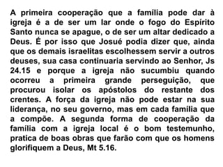 A primeira cooperação que a família pode dar à
igreja é a de ser um lar onde o fogo do Espírito
Santo nunca se apague, o de ser um altar dedicado a
Deus. É por isso que Josué podia dizer que, ainda
que os demais israelitas escolhessem servir a outros
deuses, sua casa continuaria servindo ao Senhor, Js
24.15 e porque a igreja não sucumbiu quando
ocorreu a primeira grande perseguição, que
procurou isolar os apóstolos do restante dos
crentes. A força da igreja não pode estar na sua
liderança, no seu governo, mas em cada família que
a compõe. A segunda forma de cooperação da
família com a igreja local é o bom testemunho,
pratica de boas obras que farão com que os homens
glorifiquem a Deus, Mt 5.16.
 