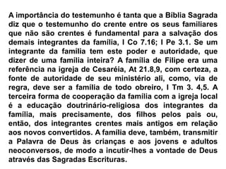 A importância do testemunho é tanta que a Bíblia Sagrada
diz que o testemunho do crente entre os seus familiares
que não são crentes é fundamental para a salvação dos
demais integrantes da família, I Co 7.16; I Pe 3.1. Se um
integrante da família tem este poder e autoridade, que
dizer de uma família inteira? A família de Filipe era uma
referência na igreja de Cesaréia, At 21.8,9, com certeza, a
fonte de autoridade de seu ministério ali, como, via de
regra, deve ser a família de todo obreiro, I Tm 3. 4,5. A
terceira forma de cooperação da família com a igreja local
é a educação doutrinário-religiosa dos integrantes da
família, mais precisamente, dos filhos pelos pais ou,
então, dos integrantes crentes mais antigos em relação
aos novos convertidos. A família deve, também, transmitir
a Palavra de Deus às crianças e aos jovens e adultos
neoconversos, de modo a incutir-lhes a vontade de Deus
através das Sagradas Escrituras.
 