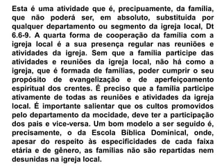 Esta é uma atividade que é, precipuamente, da família,
que não poderá ser, em absoluto, substituída por
qualquer departamento ou segmento da igreja local, Dt
6.6-9. A quarta forma de cooperação da família com a
igreja local é a sua presença regular nas reuniões e
atividades da igreja. Sem que a família participe das
atividades e reuniões da igreja local, não há como a
igreja, que é formada de famílias, poder cumprir o seu
propósito de evangelização e de aperfeiçoamento
espiritual dos crentes. É preciso que a família participe
ativamente de todas as reuniões e atividades da igreja
local. É importante salientar que os cultos promovidos
pelo departamento da mocidade, deve ter a participação
dos pais e vice-versa. Um bom modelo a ser seguido é,
precisamente, o da Escola Bíblica Dominical, onde,
apesar do respeito às especificidades de cada faixa
etária e de gênero, as famílias não são repartidas nem
desunidas na igreja local.
 
