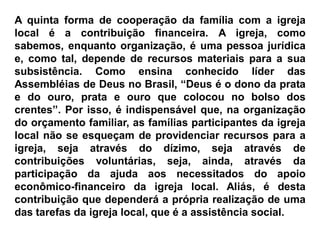 A quinta forma de cooperação da família com a igreja
local é a contribuição financeira. A igreja, como
sabemos, enquanto organização, é uma pessoa jurídica
e, como tal, depende de recursos materiais para a sua
subsistência. Como ensina conhecido líder das
Assembléias de Deus no Brasil, “Deus é o dono da prata
e do ouro, prata e ouro que colocou no bolso dos
crentes”. Por isso, é indispensável que, na organização
do orçamento familiar, as famílias participantes da igreja
local não se esqueçam de providenciar recursos para a
igreja, seja através do dízimo, seja através de
contribuições voluntárias, seja, ainda, através da
participação da ajuda aos necessitados do apoio
econômico-financeiro da igreja local. Aliás, é desta
contribuição que dependerá a própria realização de uma
das tarefas da igreja local, que é a assistência social.
 