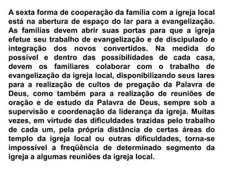 A sexta forma de cooperação da família com a igreja local
está na abertura de espaço do lar para a evangelização.
As famílias devem abrir suas portas para que a igreja
efetue seu trabalho de evangelização e de discipulado e
integração dos novos convertidos. Na medida do
possível e dentro das possibilidades de cada casa,
devem os familiares colaborar com o trabalho de
evangelização da igreja local, disponibilizando seus lares
para a realização de cultos de pregação da Palavra de
Deus, como também para a realização de reuniões de
oração e de estudo da Palavra de Deus, sempre sob a
supervisão e coordenação da liderança da igreja. Muitas
vezes, em virtude das dificuldades trazidas pelo trabalho
de cada um, pela própria distância de certas áreas do
templo da igreja local ou outras dificuldades, torna-se
impossível a freqüência de determinado segmento da
igreja a algumas reuniões da igreja local.
 