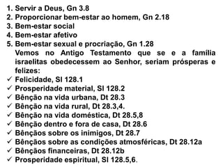 1. Servir a Deus, Gn 3.8
2. Proporcionar bem-estar ao homem, Gn 2.18
3. Bem-estar social
4. Bem-estar afetivo
5. Bem-estar sexual e procriação, Gn 1.28
Vemos no Antigo Testamento que se e a família
israelitas obedecessem ao Senhor, seriam prósperas e
felizes:
 Felicidade, Sl 128.1
 Prosperidade material, Sl 128.2
 Bênção na vida urbana, Dt 28.3
 Bênção na vida rural, Dt 28.3,4.
 Bênção na vida doméstica, Dt 28.5,8
 Bênção dentro e fora de casa, Dt 28.6
 Bênçãos sobre os inimigos, Dt 28.7
 Bênçãos sobre as condições atmosféricas, Dt 28.12a
 Bênçãos financeiras, Dt 28.12b
 Prosperidade espiritual, Sl 128.5,6.
 