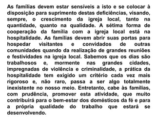 As famílias devem estar sensíveis a isto e se colocar à
disposição para suprimento destas deficiências, visando,
sempre, o crescimento da igreja local, tanto na
quantidade, quanto na qualidade. A sétima forma de
cooperação da família com a igreja local está na
hospitalidade. As famílias devem abrir suas portas para
hospedar visitantes e convidados de outras
comunidades quando da realização de grandes reuniões
e festividades na igreja local. Sabemos que os dias são
trabalhosos e, mormente nas grandes cidades,
impregnadas de violência e criminalidade, a prática da
hospitalidade tem exigido um critério cada vez mais
rigoroso e, não raro, passa a ser algo totalmente
inexistente no nosso meio. Entretanto, cabe às famílias,
com prudência, promover esta atividade, que muito
contribuirá para o bem-estar dos domésticos da fé e para
a própria qualidade do trabalho que estará se
desenvolvendo.
 