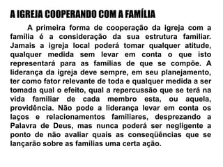 A IGREJA COOPERANDO COM A FAMÍLIA
A primeira forma de cooperação da igreja com a
família é a consideração da sua estrutura familiar.
Jamais a igreja local poderá tomar qualquer atitude,
qualquer medida sem levar em conta o que isto
representará para as famílias de que se compõe. A
liderança da igreja deve sempre, em seu planejamento,
ter como fator relevante de toda e qualquer medida a ser
tomada qual o efeito, qual a repercussão que se terá na
vida familiar de cada membro esta, ou aquela,
providência. Não pode a liderança levar em conta os
laços e relacionamentos familiares, desprezando a
Palavra de Deus, mas nunca poderá ser negligente a
ponto de não avaliar quais as conseqüências que se
lançarão sobre as famílias uma certa ação.
 