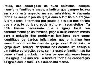 Paulo, nas saudações de suas epístolas, sempre
menciona famílias e casas, a indicar que sempre levava
em conta este aspecto no seu ministério. A segunda
forma de cooperação da igreja com a família é a oração.
A igreja local é formada por justos e a Bíblia nos ensina
que a oração do justo pode muito em seus efeitos, Tg
5.16. Faz-se necessário que a igreja local ore
continuamente pelas famílias, peça a Deus discernimento
para a solução dos problemas familiares bem como
identifique os dardos inflamados que o inimigo tem
lançado sobre as famílias da igreja local. Outrossim, a
igreja deve, sempre, despertar nos crentes um desejo e
um hábito de oração, pois, sem a oração familiar, não há
como a família subsistir e famílias que não oram forma
uma igreja que não ora. A terceira forma de cooperação
da igreja com a família é o aconselhamento.
 