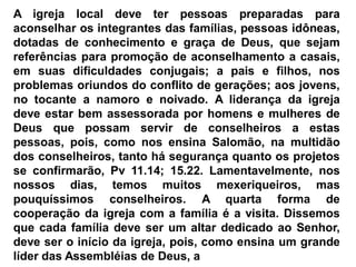 A igreja local deve ter pessoas preparadas para
aconselhar os integrantes das famílias, pessoas idôneas,
dotadas de conhecimento e graça de Deus, que sejam
referências para promoção de aconselhamento a casais,
em suas dificuldades conjugais; a pais e filhos, nos
problemas oriundos do conflito de gerações; aos jovens,
no tocante a namoro e noivado. A liderança da igreja
deve estar bem assessorada por homens e mulheres de
Deus que possam servir de conselheiros a estas
pessoas, pois, como nos ensina Salomão, na multidão
dos conselheiros, tanto há segurança quanto os projetos
se confirmarão, Pv 11.14; 15.22. Lamentavelmente, nos
nossos dias, temos muitos mexeriqueiros, mas
pouquíssimos conselheiros. A quarta forma de
cooperação da igreja com a família é a visita. Dissemos
que cada família deve ser um altar dedicado ao Senhor,
deve ser o início da igreja, pois, como ensina um grande
líder das Assembléias de Deus, a
 