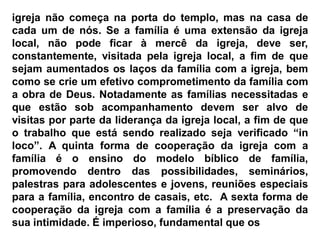 igreja não começa na porta do templo, mas na casa de
cada um de nós. Se a família é uma extensão da igreja
local, não pode ficar à mercê da igreja, deve ser,
constantemente, visitada pela igreja local, a fim de que
sejam aumentados os laços da família com a igreja, bem
como se crie um efetivo comprometimento da família com
a obra de Deus. Notadamente as famílias necessitadas e
que estão sob acompanhamento devem ser alvo de
visitas por parte da liderança da igreja local, a fim de que
o trabalho que está sendo realizado seja verificado “in
loco”. A quinta forma de cooperação da igreja com a
família é o ensino do modelo bíblico de família,
promovendo dentro das possibilidades, seminários,
palestras para adolescentes e jovens, reuniões especiais
para a família, encontro de casais, etc. A sexta forma de
cooperação da igreja com a família é a preservação da
sua intimidade. É imperioso, fundamental que os
 