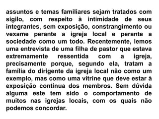 assuntos e temas familiares sejam tratados com
sigilo, com respeito à intimidade de seus
integrantes, sem exposição, constrangimento ou
vexame perante a igreja local e perante a
sociedade como um todo. Recentemente, lemos
uma entrevista de uma filha de pastor que estava
extremamente ressentida com a igreja,
precisamente porque, segundo ela, tratam a
família do dirigente da igreja local não como um
exemplo, mas como uma vitrine que deve estar à
exposição contínua dos membros. Sem dúvida
alguma este tem sido o comportamento de
muitos nas igrejas locais, com os quais não
podemos concordar.
 