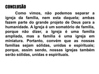 CONCLUSÃO
Como vimos, não podemos separar a
igreja da família, nem esta daquela; ambas
fazem parte do grande projeto de Deus para a
humanidade. A Igreja é um somatório de família,
porque não dizer, a Igreja é uma família
ampliada, mas a família é uma igreja em
miniatura. Portanto, convém que as nossas
famílias sejam sólidas, unidas e espirituais;
porque, assim sendo, nossas igrejas também
serão sólidas, unidas e espirituais.
 