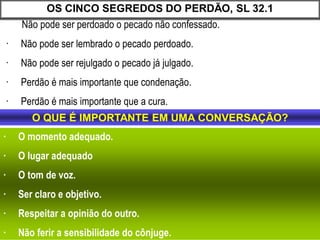 Não pode ser perdoado o pecado não confessado.
· Não pode ser lembrado o pecado perdoado.
· Não pode ser rejulgado o pecado já julgado.
· Perdão é mais importante que condenação.
· Perdão é mais importante que a cura.
OS CINCO SEGREDOS DO PERDÃO, SL 32.1
· O momento adequado.
· O lugar adequado
· O tom de voz.
· Ser claro e objetivo.
· Respeitar a opinião do outro.
· Não ferir a sensibilidade do cônjuge.
O QUE É IMPORTANTE EM UMA CONVERSAÇÃO?
 