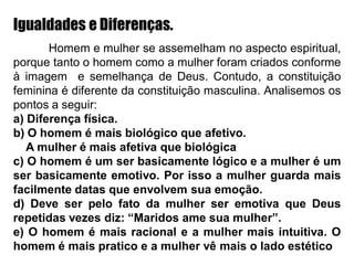 Igualdades e Diferenças.
Homem e mulher se assemelham no aspecto espiritual,
porque tanto o homem como a mulher foram criados conforme
à imagem e semelhança de Deus. Contudo, a constituição
feminina é diferente da constituição masculina. Analisemos os
pontos a seguir:
a) Diferença física.
b) O homem é mais biológico que afetivo.
A mulher é mais afetiva que biológica
c) O homem é um ser basicamente lógico e a mulher é um
ser basicamente emotivo. Por isso a mulher guarda mais
facilmente datas que envolvem sua emoção.
d) Deve ser pelo fato da mulher ser emotiva que Deus
repetidas vezes diz: “Maridos ame sua mulher”.
e) O homem é mais racional e a mulher mais intuitiva. O
homem é mais pratico e a mulher vê mais o lado estético
 