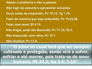 Atacar o problema e não a pessoa.
· Não fugir do assunto e apresentar soluções.
· Ouvir antes de responder, Pv 18.13; Tg 1.19.
· Falar de maneira que seja entendido, Pv 15.23,28.
· Falar com amor, Ef 4.15.
· Não brigar, pode até discordar, Pv 17.14; 20.3.
· Não responder com raiva, Pv 15.1.
· Não implicar, Pv 17.9.
"O amor do casal terá que ser sempre
cultivado e protegido, senão virá a sofrer,
esfriar e até morrer, pois trata-se de amor
humano, Mt 24.2; Ap 2.4; 3.16“.
 