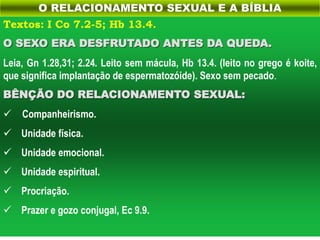 Textos: I Co 7.2-5; Hb 13.4.
O SEXO ERA DESFRUTADO ANTES DA QUEDA.
Leia, Gn 1.28,31; 2.24. Leito sem mácula, Hb 13.4. (leito no grego é koite,
que significa implantação de espermatozóide). Sexo sem pecado.
BÊNÇÃO DO RELACIONAMENTO SEXUAL:
 Companheirismo.
 Unidade física.
 Unidade emocional.
 Unidade espiritual.
 Procriação.
 Prazer e gozo conjugal, Ec 9.9.
O RELACIONAMENTO SEXUAL E A BÍBLIA
 