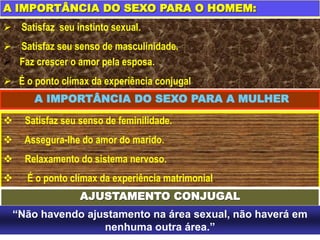 A IMPORTÂNCIA DO SEXO PARA O HOMEM:
 Satisfaz seu instinto sexual.
 Satisfaz seu senso de masculinidade.
 Faz crescer o amor pela esposa.
 É o ponto clímax da experiência conjugal
A IMPORTÂNCIA DO SEXO PARA A MULHER
 Satisfaz seu senso de feminilidade.
 Assegura-lhe do amor do marido.
 Relaxamento do sistema nervoso.
 É o ponto clímax da experiência matrimonial.
AJUSTAMENTO CONJUGAL
“Não havendo ajustamento na área sexual, não haverá em
nenhuma outra área.”
 