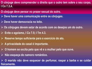 O cônjuge deve compreender o direito que o outro tem sobre o seu corpo,
I Co 7.3,4.
O cônjuge deve pensar no prazer sexual do outro.
 Deve haver uma comunicação entre os cônjuges.
 Deve haver democracia no leito.
 Os cônjuges devem estar de acordo com os desejos um do outro.
 Evite o egoísmo, I Co 7.5; I Tm 4.3.
 Reserve tempo suficiente para o exercício do ato.
 A privacidade do casal é importante.
 O homem se excita pelo que vê e a mulher pelo que ouve.
 Não esqueça do namoro romântico.
 O marido não deve esquecer de perfumar, raspar a barba e se cuidar
fisicamente.
 