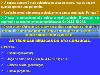  A esposa sempre é mais cuidadosa na área do asseio, mas de vez em
quando aparece uma porquinha.
A relação sexual não presta exclusivamente para a procriação. Por que ?
 O sexo, o romantismo não sufoca a espiritualidade. É possível ser
espiritual e ao mesmo tempo ser carinhoso(a), Gn 26.8,9; Dt 24.5.
“O sexo é uma dádiva de Deus, para ser utilizado conforme as leis da sua
palavra. Ele é uma força poderosa, para o bem ou para o mal, depende de
como o homem escolhe expressá-la”.
AS TÉCNICAS BÍBLICAS DO ATO CONJUGAL.
a) Para ele
 Estimulação (olhar).
 Jogo do amor, Ct 1.2; 2.6,14; 4.1-7,10,11; 7.1-8.
 Relação sexual (penetração).
 Clímax (orgasmo).
 