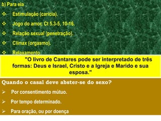 b) Para ela
 Estimulação (carícia).
 Jogo do amor, Ct 5.3-5, 10-16.
 Relação sexual (penetração).
 Clímax (orgasmo).
 Relaxamento
Quando o casal deve abster-se do sexo?
 Por consentimento mútuo.
 Por tempo determinado.
 Para oração, ou por doença
"O livro de Cantares pode ser interpretado de três
formas: Deus e Israel, Cristo e a Igreja e Marido e sua
esposa."
 