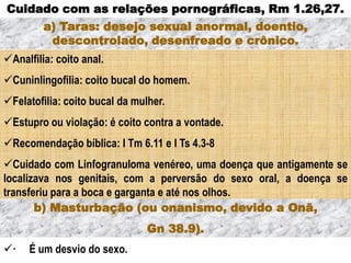 Analfilia: coito anal.
Cuninlingofilia: coito bucal do homem.
Felatofilia: coito bucal da mulher.
Estupro ou violação: é coito contra a vontade.
Recomendação bíblica: I Tm 6.11 e I Ts 4.3-8
Cuidado com Linfogranuloma venéreo, uma doença que antigamente se
localizava nos genitais, com a perversão do sexo oral, a doença se
transferiu para a boca e garganta e até nos olhos.
Cuidado com as relações pornográficas, Rm 1.26,27.
a) Taras: desejo sexual anormal, doentio,
descontrolado, desenfreado e crônico.
· É um desvio do sexo.
b) Masturbação (ou onanismo, devido a Onã,
Gn 38.9).
 
