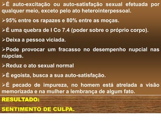 É auto-excitação ou auto-satisfação sexual efetuada por
qualquer meio, exceto pelo ato heterointerpessoal.
95% entre os rapazes e 80% entre as moças.
É uma quebra de I Co 7.4 (poder sobre o próprio corpo).
Deixa a pessoa viciada.
Pode provocar um fracasso no desempenho nupcial nas
núpcias.
Reduz o ato sexual normal
É egoísta, busca a sua auto-satisfação.
É pecado de impureza, no homem está atrelada a visão
memorizada e na mulher a lembrança de algum fato.
RESULTADO:
SENTIMENTO DE CULPA.
 