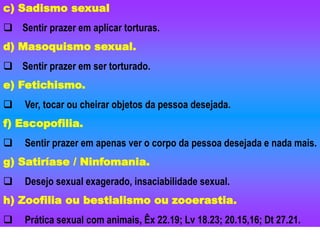 c) Sadismo sexual
 Sentir prazer em aplicar torturas.
d) Masoquismo sexual.
 Sentir prazer em ser torturado.
e) Fetichismo.
 Ver, tocar ou cheirar objetos da pessoa desejada.
f) Escopofilia.
 Sentir prazer em apenas ver o corpo da pessoa desejada e nada mais.
g) Satiríase / Ninfomania.
 Desejo sexual exagerado, insaciabilidade sexual.
h) Zoofilia ou bestialismo ou zooerastia.
 Prática sexual com animais, Êx 22.19; Lv 18.23; 20.15,16; Dt 27.21.
 