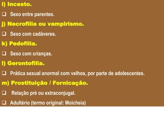 .i) Incesto.
 Sexo entre parentes.
j) Necrofilia ou vampirismo.
 Sexo com cadáveres.
k) Pedofilia.
 Sexo com crianças.
l) Gerontofilia.
 Prática sexual anormal com velhos, por parte de adolescentes.
m) Prostituição / Fornicação.
 Relação pré ou extraconjugal.
 Adultério (termo original: Moicheia)
 