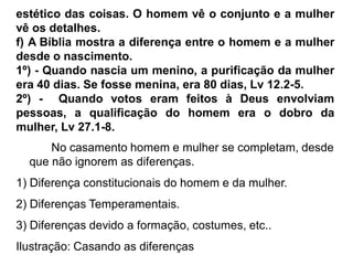estético das coisas. O homem vê o conjunto e a mulher
vê os detalhes.
f) A Bíblia mostra a diferença entre o homem e a mulher
desde o nascimento.
1º) - Quando nascia um menino, a purificação da mulher
era 40 dias. Se fosse menina, era 80 dias, Lv 12.2-5.
2º) - Quando votos eram feitos à Deus envolviam
pessoas, a qualificação do homem era o dobro da
mulher, Lv 27.1-8.
No casamento homem e mulher se completam, desde
que não ignorem as diferenças.
1) Diferença constitucionais do homem e da mulher.
2) Diferenças Temperamentais.
3) Diferenças devido a formação, costumes, etc..
Ilustração: Casando as diferenças
 