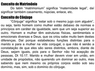 Conceito de Matrimônio
Do latim “matrimonium” significa “maternidade legal”, daí
significar também casamento, núpcias, enlace, etc.
Conceito de Cônjuge
“Cônjuge” significa “estar sob o mesmo jugo com alguém”,
ou seja, tanto homem como mulher estão debaixo de normas e
princípios em caráter de igualdade, sem que um seja superior ao
outro. Homem e mulher têm estruturas físicas, sentimentais e
emocionais diversas e Deus, que os criou sabe muito bem destas
diferenças. Daí porque estabeleceu funções distintas para o
marido e para a mulher na vida conjugal, o que não é senão a
constatação de que eles são seres distintos, embora, diante de
Deus, sejam iguais, pois para o Senhor não há acepção de
pessoas, Dt 10.17. Marido e mulher devem viver em união, em
unidade de propósitos, não querendo um dominar ao outro, mas
sabendo que nem mesmo os próprios corpos estão sob seu
domínio, mas, sim, sob o domínio do cônjuge.
 