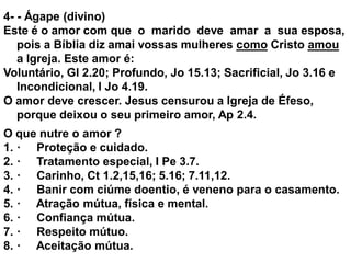 4- - Ágape (divino)
Este é o amor com que o marido deve amar a sua esposa,
pois a Bíblia diz amai vossas mulheres como Cristo amou
a Igreja. Este amor é:
Voluntário, Gl 2.20; Profundo, Jo 15.13; Sacrificial, Jo 3.16 e
Incondicional, I Jo 4.19.
O amor deve crescer. Jesus censurou a Igreja de Éfeso,
porque deixou o seu primeiro amor, Ap 2.4.
O que nutre o amor ?
1. · Proteção e cuidado.
2. · Tratamento especial, I Pe 3.7.
3. · Carinho, Ct 1.2,15,16; 5.16; 7.11,12.
4. · Banir com ciúme doentio, é veneno para o casamento.
5. · Atração mútua, física e mental.
6. · Confiança mútua.
7. · Respeito mútuo.
8. · Aceitação mútua.
 