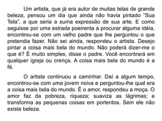 Um artista, que já era autor de muitas telas de grande
beleza, pensou um dia que ainda não havia pintado “Sua
Tela”, a que seria a suma expressão de sua arte. E como
seguisse por uma estrada poeirenta a procurar alguma idéia,
encontrou-se com um velho padre que lhe perguntou o que
pretendia fazer. Não sei ainda, respondeu o artista. Desejo
pintar a coisa mais bela do mundo. Não poderá dizer-me o
que é? É muito simples, disse o padre. Você encontrará em
qualquer igreja ou crença. A coisa mais bela do mundo é a
fé.
O artista continuou a caminhar. Daí a algum tempo,
encontrou-se com uma jovem noiva e perguntou-lhe qual era
a coisa mais bela do mundo. É o amor, respondeu a moça. O
amor faz da pobreza, riqueza; suaviza as lágrimas; e
transforma as pequenas coisas em portentos. Sem ele não
existe beleza.
 