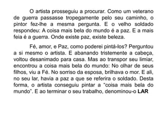 O artista prosseguiu a procurar. Como um veterano
de guerra passasse tropegamente pelo seu caminho, o
pintor fez-lhe a mesma pergunta. E o velho soldado
respondeu: A coisa mais bela do mundo é a paz. E a mais
feia é a guerra. Onde existe paz, existe beleza.
Fé, amor, e Paz, como poderei pintá-los? Perguntou
a si mesmo o artista. E abanando tristemente a cabeça,
voltou desanimado para casa. Mas ao transpor seu limiar,
encontrou a coisa mais bela do mundo: No olhar de seus
filhos, viu a Fé. No sorriso da esposa, brilhava o mor. E ali,
no seu lar, havia a paz a que se referira o soldado. Desta
forma, o artista conseguiu pintar a “coisa mais bela do
mundo”. E ao terminar o seu trabalho, denominou-o LAR
 