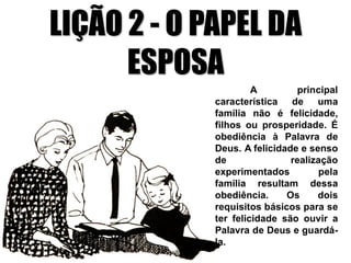 LIÇÃO 2 - O PAPEL DA
ESPOSA
A principal
característica de uma
família não é felicidade,
filhos ou prosperidade. É
obediência à Palavra de
Deus. A felicidade e senso
de realização
experimentados pela
família resultam dessa
obediência. Os dois
requisitos básicos para se
ter felicidade são ouvir a
Palavra de Deus e guardá-
la.
 