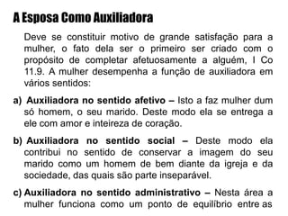 A Esposa Como Auxiliadora
Deve se constituir motivo de grande satisfação para a
mulher, o fato dela ser o primeiro ser criado com o
propósito de completar afetuosamente a alguém, I Co
11.9. A mulher desempenha a função de auxiliadora em
vários sentidos:
a) Auxiliadora no sentido afetivo – Isto a faz mulher dum
só homem, o seu marido. Deste modo ela se entrega a
ele com amor e inteireza de coração.
b) Auxiliadora no sentido social – Deste modo ela
contribui no sentido de conservar a imagem do seu
marido como um homem de bem diante da igreja e da
sociedade, das quais são parte inseparável.
c) Auxiliadora no sentido administrativo – Nesta área a
mulher funciona como um ponto de equilíbrio entre as
 