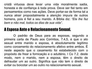 cristã virtuosa deve levar uma vida moralmente sadia,
honesta e de confiança à toda prova. Deve ser fiel tanto em
pensamentos como nas ações. Deve portar-se de forma tal a
nunca atrair propositalmente a atenção impura de outros
homens, pois é fiel a seu marido. A Bíblia diz: “Ela lhe faz
bem e não mal, todos os dias de sua vida”.
A Esposa Ante o Relacionamento Sexual.
O padrão de Deus para as esposas, segundo a
primeira carta de Paulo aos Coríntios, 7.4,5, é que o ato
sexual entre marido e esposa, é absolutamente legítimo
como coroamento do relacionamento afetivo entre ambos. É
neste aspecto que o casamento foi estabelecido com o
propósito de frear a fornicação e o adultério, I Co 7.2. deste
modo, nem o marido, nem a esposa, têm o direito de
defraudar um ao outro. Significa que não tem o direito de
evitar ou boicotar um ao outro no relacionamento sexual.
 
