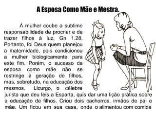 À mulher coube a sublime
responsabilidade de procriar e de
trazer filhos à luz, Gn 1.28.
Portanto, foi Deus quem planejou
a maternidade, pois condicionou
a mulher biologicamente para
este fim. Porém, o sucesso da
esposa como mãe não se
restringe à geração de filhos,
mas, sobretudo, na educação dos
mesmos. Licurgo, o célebre
jurista que deu leis a Esparta, quis dar uma lição prática sobre
a educação de filhos. Criou dois cachorros, irmãos de pai e
mãe. Um ficou em sua casa, onde o alimentou com comida
A Esposa Como Mãe e Mestra.
 