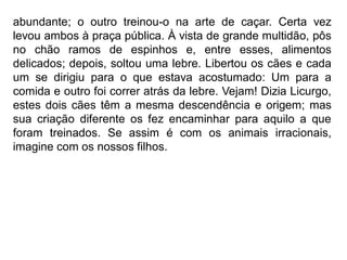 abundante; o outro treinou-o na arte de caçar. Certa vez
levou ambos à praça pública. À vista de grande multidão, pôs
no chão ramos de espinhos e, entre esses, alimentos
delicados; depois, soltou uma lebre. Libertou os cães e cada
um se dirigiu para o que estava acostumado: Um para a
comida e outro foi correr atrás da lebre. Vejam! Dizia Licurgo,
estes dois cães têm a mesma descendência e origem; mas
sua criação diferente os fez encaminhar para aquilo a que
foram treinados. Se assim é com os animais irracionais,
imagine com os nossos filhos.
 