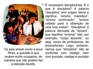 É necessário discipliná-los. E o
que é disciplina? A palavra
“disciplina” tem origem latina e
significa “ensino metódico”,
“ensino continuado”, “ensino
voltado para a obtenção de
uma boa ordem”. “Disciplina” é
palavra derivada de “docere”,
que significa “ensinar” (daí, por
exemplo, “corpo docente”, ou
seja, corpo de professores, de
ensinadores). Logo, portanto,
vemos que “disciplina” não se
confunde com castigo, nem
com punição, castigo e punição
Os pais amam muito a seus
filhos, a questão é que
andam muito ocupados, de
maneira que não podem dar
a atenção devida.
 