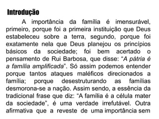 Introdução
A importância da família é imensurável,
primeiro, porque foi a primeira instituição que Deus
estabeleceu sobre a terra, segundo, porque foi
exatamente nela que Deus planejou os princípios
básicos da sociedade; foi bem acertado o
pensamento de Rui Barbosa, que disse: “A pátria é
a família amplificada”. Só assim podemos entender
porque tantos ataques maléficos direcionados a
família; porque desestruturando as famílias
desmorona-se a nação. Assim sendo, a essência da
tradicional frase que diz: “A família é a célula mater
da sociedade”, é uma verdade irrefutável. Outra
afirmativa que a reveste de uma importância sem
 
