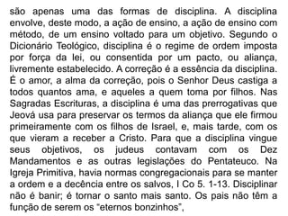 são apenas uma das formas de disciplina. A disciplina
envolve, deste modo, a ação de ensino, a ação de ensino com
método, de um ensino voltado para um objetivo. Segundo o
Dicionário Teológico, disciplina é o regime de ordem imposta
por força da lei, ou consentida por um pacto, ou aliança,
livremente estabelecido. A correção é a essência da disciplina.
É o amor, a alma da correção, pois o Senhor Deus castiga a
todos quantos ama, e aqueles a quem toma por filhos. Nas
Sagradas Escrituras, a disciplina é uma das prerrogativas que
Jeová usa para preservar os termos da aliança que ele firmou
primeiramente com os filhos de Israel, e, mais tarde, com os
que vieram a receber a Cristo. Para que a disciplina vingue
seus objetivos, os judeus contavam com os Dez
Mandamentos e as outras legislações do Pentateuco. Na
Igreja Primitiva, havia normas congregacionais para se manter
a ordem e a decência entre os salvos, I Co 5. 1-13. Disciplinar
não é banir; é tornar o santo mais santo. Os pais não têm a
função de serem os “eternos bonzinhos”,
 